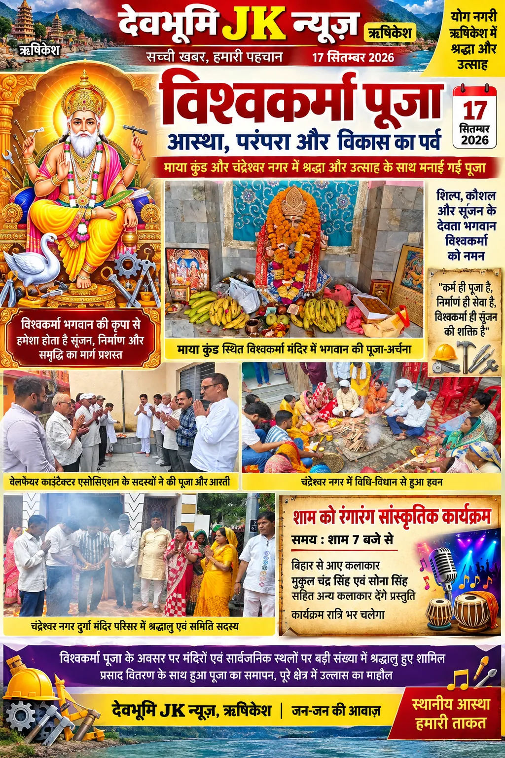 ऋषिकेश में श्रद्धा और उत्साह के साथ मनाई गई विश्वकर्मा पूजा, मंदिरों में पूजा-अर्चना और हवन में शामिल हुए श्रद्धालु माया कुंड स्थित विश्वकर्मा मंदिर और चंद्रेश्वर नगर में आयोजित कार्यक्रमों में बड़ी संख्या में लोग हुए शामिल, शाम को रंगारंग सांस्कृतिक कार्यक्रम का आयोजन ऋषिकेश, 17 सितंबर 2026। देवभूमि जेके न्यूज तीर्थनगरी ऋषिकेश में गुरुवार, 17 सितंबर को भगवान विश्वकर्मा जयंती के अवसर पर विभिन्न स्थानों पर श्रद्धा, आस्था और उत्साह के साथ विश्वकर्मा पूजा महोत्सव मनाया गया। इस अवसर पर निर्माण कार्यों से जुड़े ठेकेदारों, श्रमिकों और श्रद्धालुओं ने भगवान विश्वकर्मा की विधि-विधान से पूजा-अर्चना कर हवन एवं आरती में भाग लिया। माया कुंड स्थित विश्वकर्मा मंदिर और चंद्रेश्वर नगर में आयोजित कार्यक्रमों में धार्मिक अनुष्ठानों के साथ सामाजिक एकजुटता और सांस्कृतिक उत्सव का भी वातावरण देखने को मिला। माया कुंड स्थित विश्वकर्मा मंदिर में वेलफेयर कांट्रेक्टर एसोसिएशन के सदस्य सुबह एकत्रित हुए। सभी सदस्यों ने भगवान विश्वकर्मा की पूजा-अर्चना, हवन और आरती में सम्मिलित होकर सुख-समृद्धि एवं निर्माण कार्यों में सफलता की कामना की। इस अवसर पर एसोसिएशन के संरक्षक ओमप्रकाश पंत ने भगवान विश्वकर्मा के महत्व पर प्रकाश डालते हुए कहा कि भगवान विश्वकर्मा को निर्माण, शिल्प, वास्तुकला और तकनीकी कौशल के देवता के रूप में पूजा जाता है। भारतीय परंपरा में उन्हें सृजन और निर्माण की दिव्य शक्ति का प्रतीक माना गया है। प्रत्येक वर्ष 17 सितंबर को विश्वकर्मा जयंती श्रद्धा और उत्साह के साथ मनाई जाती है। यह दिन विशेष रूप से निर्माण कार्यों, उद्योगों, मशीनरी, औजारों और तकनीकी क्षेत्र से जुड़े लोगों के लिए महत्वपूर्ण है। उन्होंने कहा कि भगवान विश्वकर्मा की पूजा केवल धार्मिक आस्था तक सीमित नहीं है, बल्कि यह मेहनत, कौशल, ईमानदारी और रचनात्मकता के प्रति सम्मान का भी प्रतीक है। निर्माण क्षेत्र से जुड़े सभी लोगों को अपने कार्यों में गुणवत्ता, सुरक्षा और जिम्मेदारी को प्राथमिकता देनी चाहिए। भगवान विश्वकर्मा के आदर्श हमें समाज और राष्ट्र के विकास में योगदान देने की प्रेरणा देते हैं। वेलफेयर कांट्रेक्टर एसोसिएशन के अध्यक्ष हरदेव सिंह पनेसर ने कहा कि निर्माण क्षेत्र में कार्य करने वाले ठेकेदार और श्रमिक समाज के विकास में महत्वपूर्ण भूमिका निभाते हैं। सड़क, भवन, पुल, जल व्यवस्था और अन्य विकास कार्यों के निर्माण में इनकी मेहनत और तकनीकी दक्षता का विशेष योगदान रहता है। भगवान विश्वकर्मा की पूजा के माध्यम से निर्माण कार्यों से जुड़े लोग अपने औजारों, मशीनों और कार्यक्षेत्र के प्रति सम्मान प्रकट करते हैं। उन्होंने कहा कि निर्माण कार्य केवल ईंट, पत्थर और सीमेंट से इमारतें खड़ी करने तक सीमित नहीं है, बल्कि यह समाज के भविष्य को मजबूत आधार देने का कार्य है। ठेकेदारों और श्रमिकों को आपसी सहयोग, पारदर्शिता, गुणवत्ता और श्रमिकों की सुरक्षा का ध्यान रखते हुए कार्य करना चाहिए। एसोसिएशन का उद्देश्य निर्माण क्षेत्र से जुड़े लोगों के हितों की रक्षा करना और आपसी एकता को मजबूत बनाना है। कार्यक्रम में अध्यक्ष हरदेव सिंह पनेसर, महासचिव ज्योति सजवान, संरक्षक ओमप्रकाश पंत, आशु पनेसर, नीरज, हरजीत पनेसर, राजाराम भारद्वाज, रामकृष्ण, शिवप्रसाद, अमरीक सिंह, सुरेंद्र सिंह ठेकेदार, कुंवर सिंह भंडारी सहित अन्य लोग उपस्थित रहे। पंडित प्रकाश बिजनौर और पंडित सूरज तिवारी की देखरेख में पूजा-अर्चना, हवन और आरती का आयोजन संपन्न हुआ। वहीं, चंद्रेश्वर नगर में विश्वकर्मा पूजा समिति की ओर से पूजा महोत्सव धूमधाम से मनाया गया। दुर्गा मंदिर परिसर में समिति के पदाधिकारियों और श्रद्धालुओं ने एकत्रित होकर भगवान विश्वकर्मा की विधि-विधान के साथ पूजा-अर्चना की। इस दौरान हवन और आरती का आयोजन किया गया, जिसमें बड़ी संख्या में लोगों ने भाग लिया। पूजा के उपरांत उपस्थित भक्तों को प्रसाद वितरित किया गया। विश्वकर्मा पूजा समिति के अध्यक्ष लालबाबू महतो, उपाध्यक्ष अनिल कुशवाहा, कोषाध्यक्ष सुरेश ठेकेदार, सचिव गगन ठेकेदार, उपसचिव बसंत कुशवाहा, प्रचार मंत्री विनोद ठेकेदार, सोनू ठेकेदार, अवध किशोर पासवान, प्रचार मंत्री राजेश ठेकेदार, अशोक सिंह, विक्की शाह, नरेंद्र ठेकेदार, अमित शाह, रविंद्र भारती सहित समिति के अन्य सदस्य और श्रद्धालु उपस्थित रहे। पूजा-अर्चना और आरती के साथ धार्मिक कार्यक्रम का समापन हुआ। इसके बाद शाम को रात्रिकालीन रंगारंग सांस्कृतिक कार्यक्रम का आयोजन किया गया है। कार्यक्रम शाम 7 बजे से शुरू होगा, जिसमें बिहार से आए कलाकार मुकुल चंद्र सिंह और सोना सिंह सहित अन्य कलाकार अपनी प्रस्तुतियां देंगे। आयोजकों के अनुसार, सांस्कृतिक कार्यक्रम का आयोजन पूरी रात किया जाएगा, जिसमें संगीत और मनोरंजन के माध्यम से श्रद्धालुओं और क्षेत्रवासियों को उत्सव का आनंद मिलेगा। विश्वकर्मा पूजा के अवसर पर आयोजित इन कार्यक्रमों ने ऋषिकेश में धार्मिक आस्था, सामाजिक एकता और सांस्कृतिक परंपराओं को और मजबूत करने का संदेश दिया।